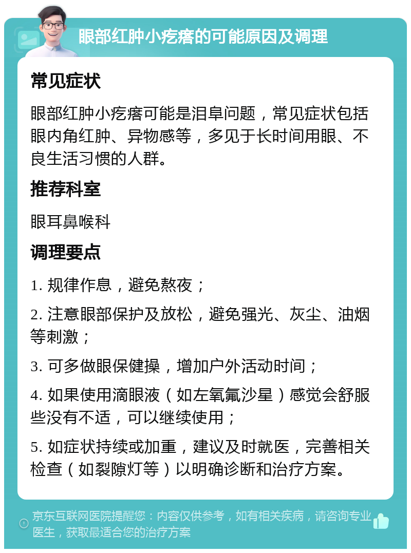 眼部红肿小疙瘩的可能原因及调理 常见症状 眼部红肿小疙瘩可能是泪阜问题，常见症状包括眼内角红肿、异物感等，多见于长时间用眼、不良生活习惯的人群。 推荐科室 眼耳鼻喉科 调理要点 1. 规律作息，避免熬夜； 2. 注意眼部保护及放松，避免强光、灰尘、油烟等刺激； 3. 可多做眼保健操，增加户外活动时间； 4. 如果使用滴眼液（如左氧氟沙星）感觉会舒服些没有不适，可以继续使用； 5. 如症状持续或加重，建议及时就医，完善相关检查（如裂隙灯等）以明确诊断和治疗方案。