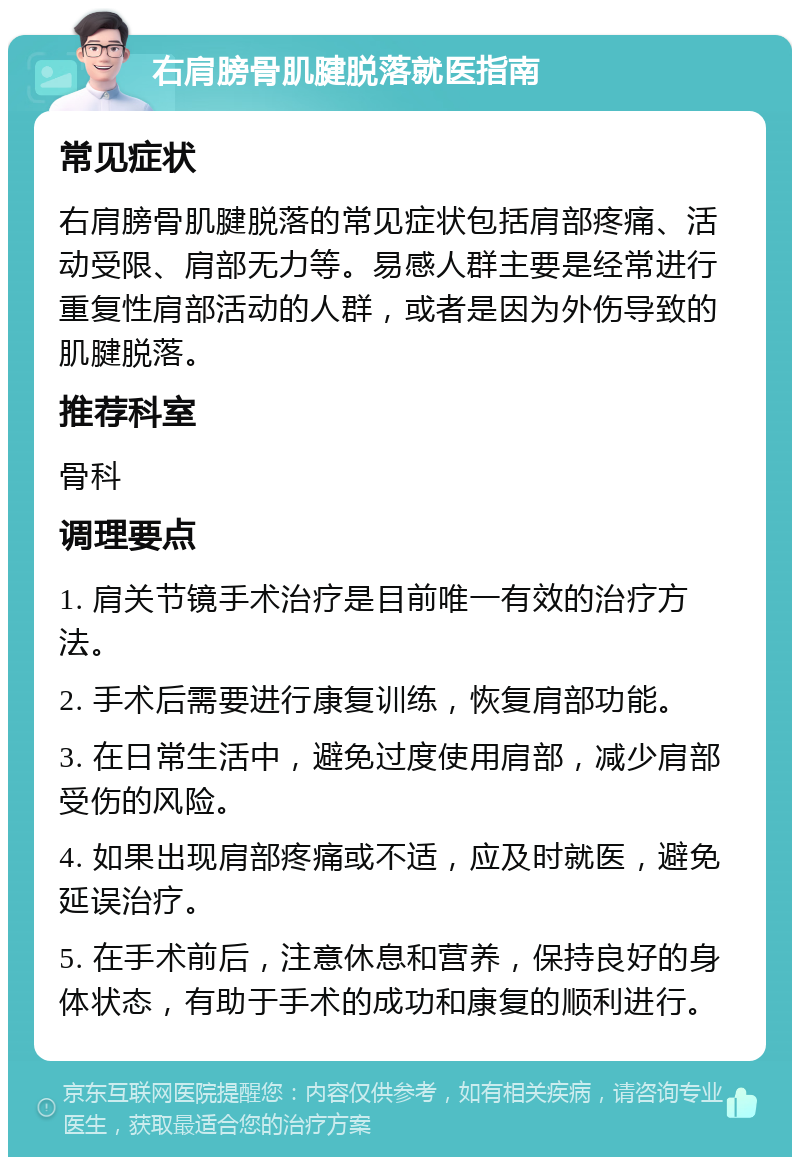 右肩膀骨肌腱脱落就医指南 常见症状 右肩膀骨肌腱脱落的常见症状包括肩部疼痛、活动受限、肩部无力等。易感人群主要是经常进行重复性肩部活动的人群，或者是因为外伤导致的肌腱脱落。 推荐科室 骨科 调理要点 1. 肩关节镜手术治疗是目前唯一有效的治疗方法。 2. 手术后需要进行康复训练，恢复肩部功能。 3. 在日常生活中，避免过度使用肩部，减少肩部受伤的风险。 4. 如果出现肩部疼痛或不适，应及时就医，避免延误治疗。 5. 在手术前后，注意休息和营养，保持良好的身体状态，有助于手术的成功和康复的顺利进行。