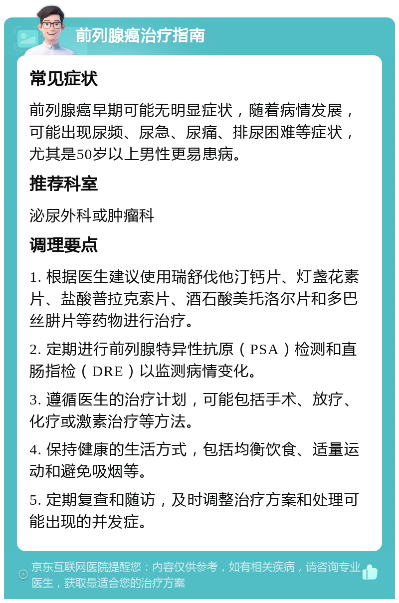 前列腺癌治疗指南 常见症状 前列腺癌早期可能无明显症状，随着病情发展，可能出现尿频、尿急、尿痛、排尿困难等症状，尤其是50岁以上男性更易患病。 推荐科室 泌尿外科或肿瘤科 调理要点 1. 根据医生建议使用瑞舒伐他汀钙片、灯盏花素片、盐酸普拉克索片、酒石酸美托洛尔片和多巴丝肼片等药物进行治疗。 2. 定期进行前列腺特异性抗原（PSA）检测和直肠指检（DRE）以监测病情变化。 3. 遵循医生的治疗计划，可能包括手术、放疗、化疗或激素治疗等方法。 4. 保持健康的生活方式，包括均衡饮食、适量运动和避免吸烟等。 5. 定期复查和随访，及时调整治疗方案和处理可能出现的并发症。