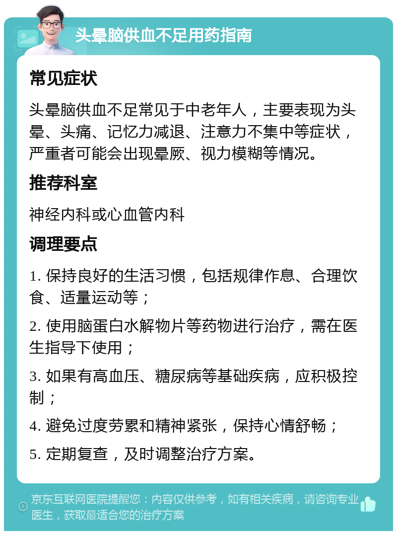 头晕脑供血不足用药指南 常见症状 头晕脑供血不足常见于中老年人，主要表现为头晕、头痛、记忆力减退、注意力不集中等症状，严重者可能会出现晕厥、视力模糊等情况。 推荐科室 神经内科或心血管内科 调理要点 1. 保持良好的生活习惯，包括规律作息、合理饮食、适量运动等； 2. 使用脑蛋白水解物片等药物进行治疗，需在医生指导下使用； 3. 如果有高血压、糖尿病等基础疾病，应积极控制； 4. 避免过度劳累和精神紧张，保持心情舒畅； 5. 定期复查，及时调整治疗方案。