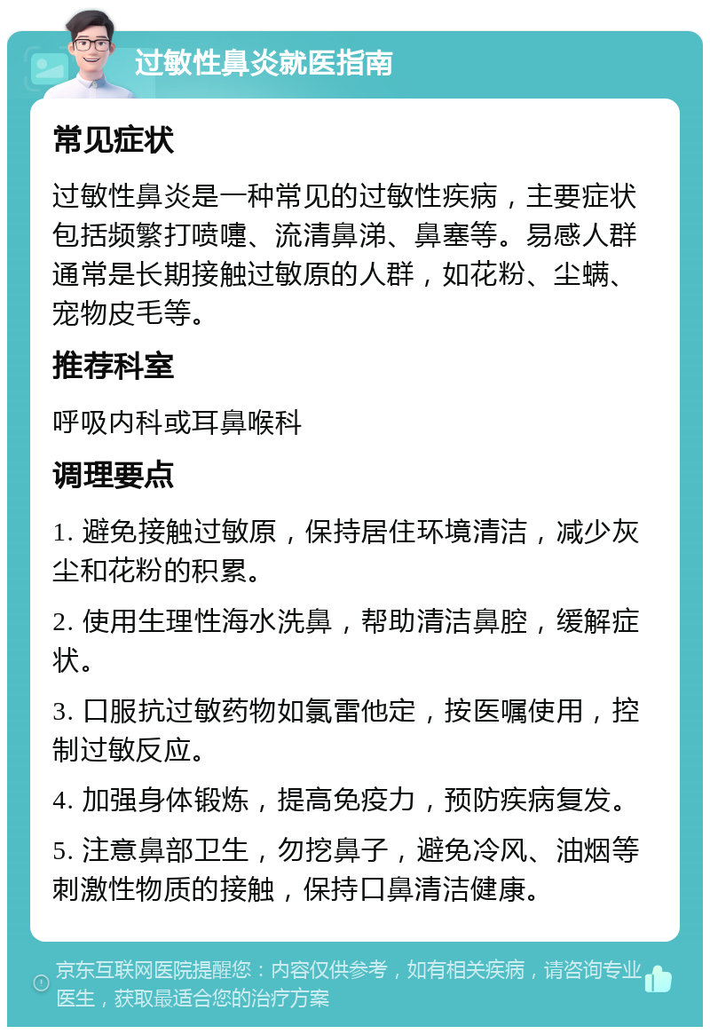 过敏性鼻炎就医指南 常见症状 过敏性鼻炎是一种常见的过敏性疾病，主要症状包括频繁打喷嚏、流清鼻涕、鼻塞等。易感人群通常是长期接触过敏原的人群，如花粉、尘螨、宠物皮毛等。 推荐科室 呼吸内科或耳鼻喉科 调理要点 1. 避免接触过敏原，保持居住环境清洁，减少灰尘和花粉的积累。 2. 使用生理性海水洗鼻，帮助清洁鼻腔，缓解症状。 3. 口服抗过敏药物如氯雷他定，按医嘱使用，控制过敏反应。 4. 加强身体锻炼，提高免疫力，预防疾病复发。 5. 注意鼻部卫生，勿挖鼻子，避免冷风、油烟等刺激性物质的接触，保持口鼻清洁健康。