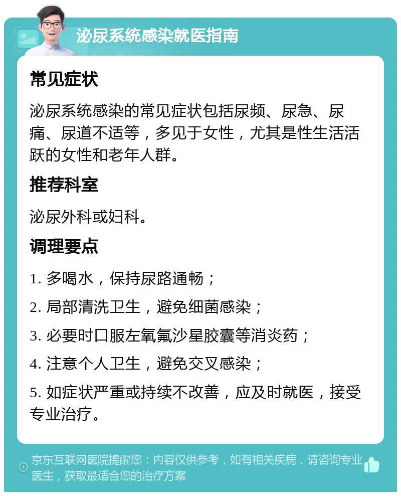 泌尿系统感染就医指南 常见症状 泌尿系统感染的常见症状包括尿频、尿急、尿痛、尿道不适等，多见于女性，尤其是性生活活跃的女性和老年人群。 推荐科室 泌尿外科或妇科。 调理要点 1. 多喝水，保持尿路通畅； 2. 局部清洗卫生，避免细菌感染； 3. 必要时口服左氧氟沙星胶囊等消炎药； 4. 注意个人卫生，避免交叉感染； 5. 如症状严重或持续不改善，应及时就医，接受专业治疗。