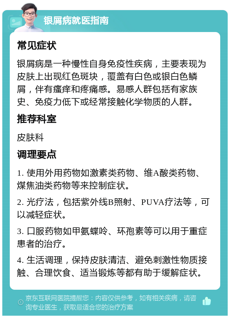 银屑病就医指南 常见症状 银屑病是一种慢性自身免疫性疾病，主要表现为皮肤上出现红色斑块，覆盖有白色或银白色鳞屑，伴有瘙痒和疼痛感。易感人群包括有家族史、免疫力低下或经常接触化学物质的人群。 推荐科室 皮肤科 调理要点 1. 使用外用药物如激素类药物、维A酸类药物、煤焦油类药物等来控制症状。 2. 光疗法，包括紫外线B照射、PUVA疗法等，可以减轻症状。 3. 口服药物如甲氨蝶呤、环孢素等可以用于重症患者的治疗。 4. 生活调理，保持皮肤清洁、避免刺激性物质接触、合理饮食、适当锻炼等都有助于缓解症状。