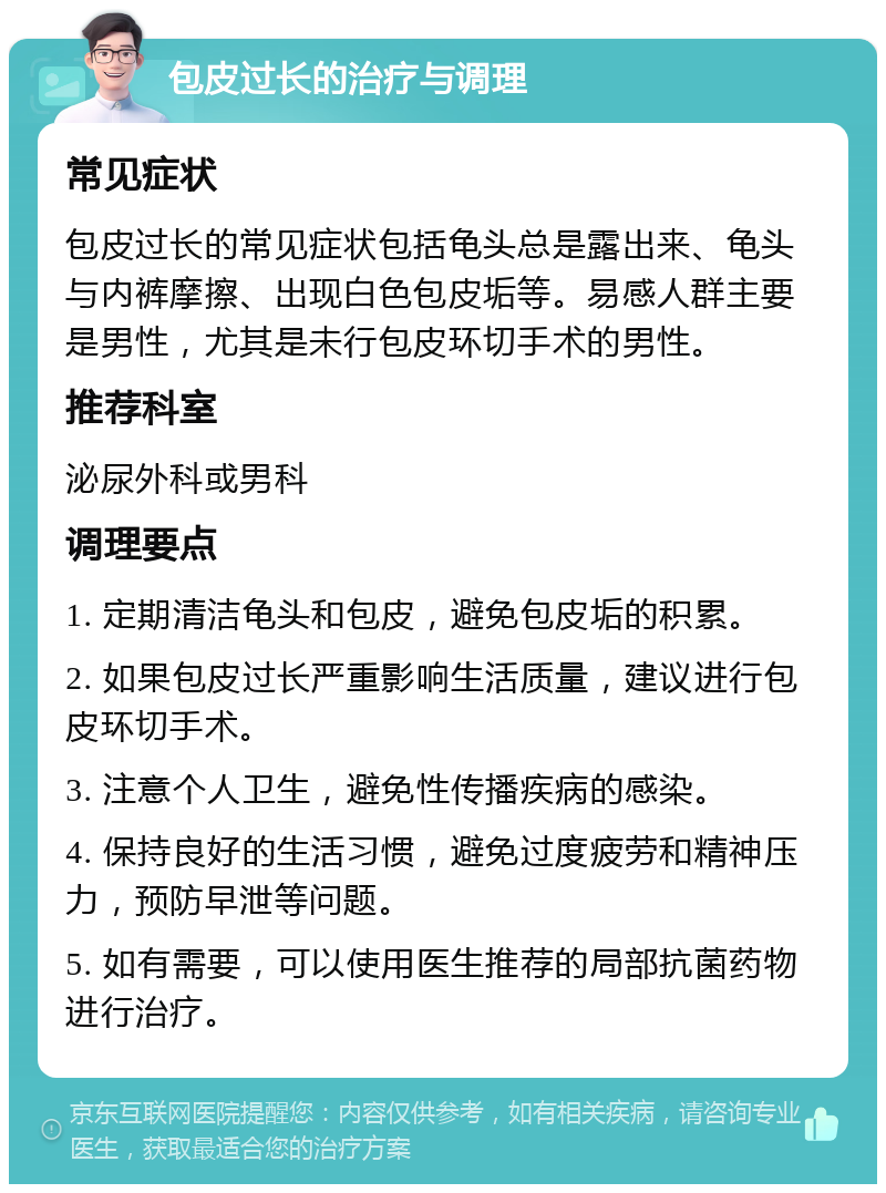 包皮过长的治疗与调理 常见症状 包皮过长的常见症状包括龟头总是露出来、龟头与内裤摩擦、出现白色包皮垢等。易感人群主要是男性，尤其是未行包皮环切手术的男性。 推荐科室 泌尿外科或男科 调理要点 1. 定期清洁龟头和包皮，避免包皮垢的积累。 2. 如果包皮过长严重影响生活质量，建议进行包皮环切手术。 3. 注意个人卫生，避免性传播疾病的感染。 4. 保持良好的生活习惯，避免过度疲劳和精神压力，预防早泄等问题。 5. 如有需要，可以使用医生推荐的局部抗菌药物进行治疗。