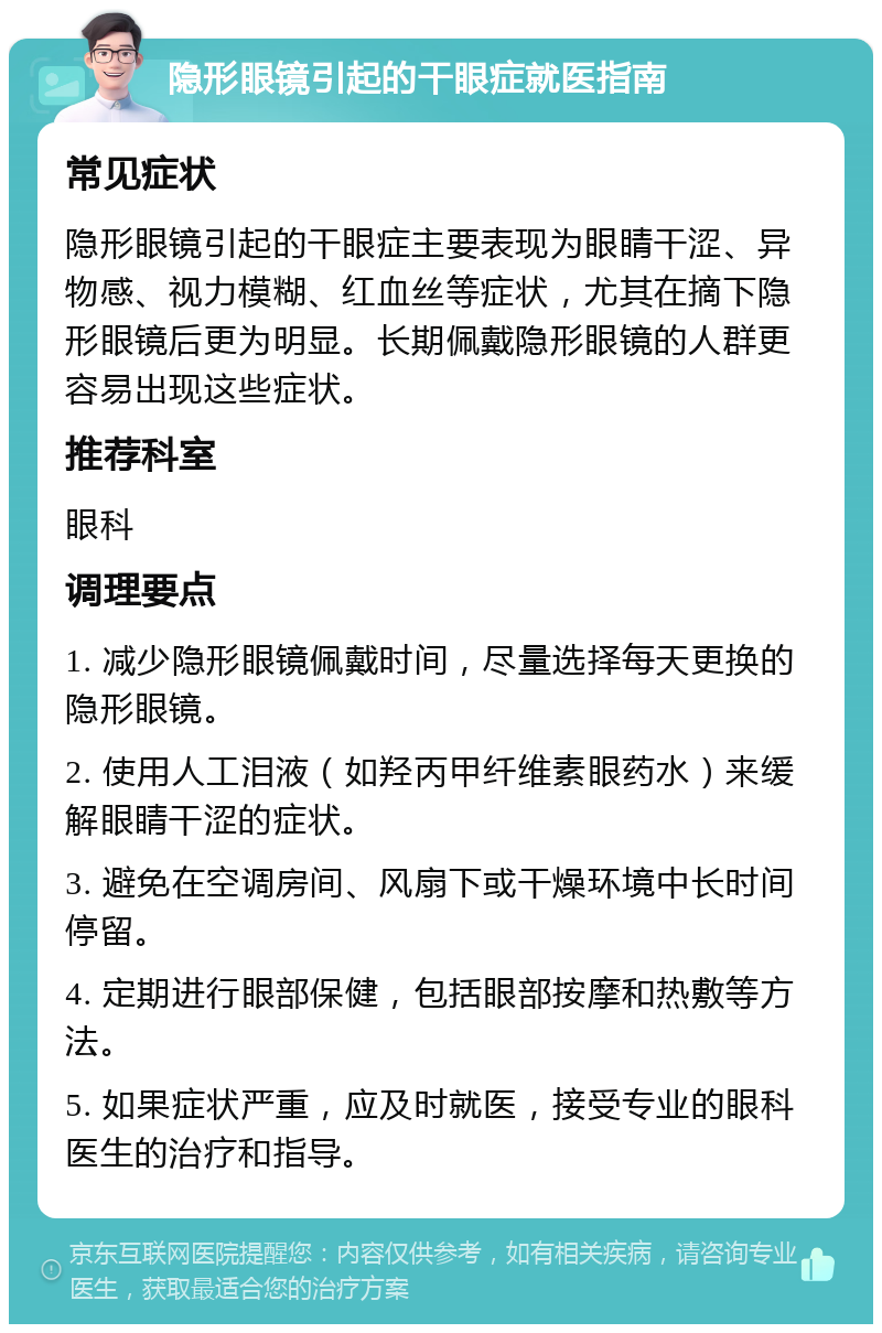 隐形眼镜引起的干眼症就医指南 常见症状 隐形眼镜引起的干眼症主要表现为眼睛干涩、异物感、视力模糊、红血丝等症状，尤其在摘下隐形眼镜后更为明显。长期佩戴隐形眼镜的人群更容易出现这些症状。 推荐科室 眼科 调理要点 1. 减少隐形眼镜佩戴时间，尽量选择每天更换的隐形眼镜。 2. 使用人工泪液（如羟丙甲纤维素眼药水）来缓解眼睛干涩的症状。 3. 避免在空调房间、风扇下或干燥环境中长时间停留。 4. 定期进行眼部保健，包括眼部按摩和热敷等方法。 5. 如果症状严重，应及时就医，接受专业的眼科医生的治疗和指导。