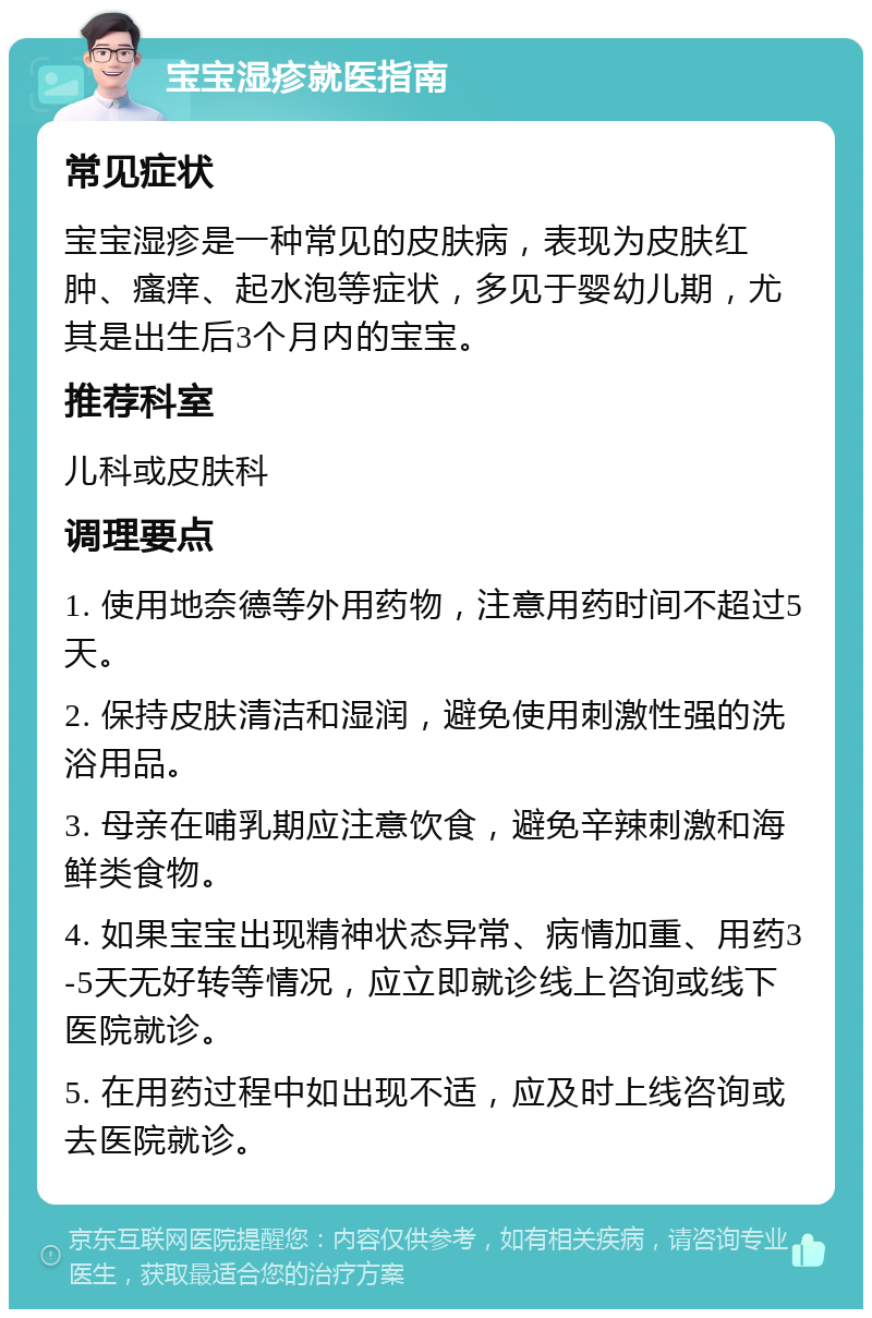 宝宝湿疹就医指南 常见症状 宝宝湿疹是一种常见的皮肤病，表现为皮肤红肿、瘙痒、起水泡等症状，多见于婴幼儿期，尤其是出生后3个月内的宝宝。 推荐科室 儿科或皮肤科 调理要点 1. 使用地奈德等外用药物，注意用药时间不超过5天。 2. 保持皮肤清洁和湿润，避免使用刺激性强的洗浴用品。 3. 母亲在哺乳期应注意饮食，避免辛辣刺激和海鲜类食物。 4. 如果宝宝出现精神状态异常、病情加重、用药3-5天无好转等情况，应立即就诊线上咨询或线下医院就诊。 5. 在用药过程中如出现不适，应及时上线咨询或去医院就诊。