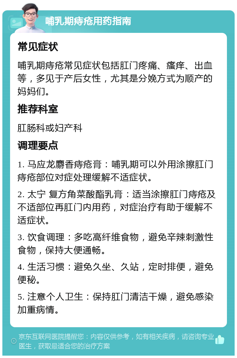 哺乳期痔疮用药指南 常见症状 哺乳期痔疮常见症状包括肛门疼痛、瘙痒、出血等，多见于产后女性，尤其是分娩方式为顺产的妈妈们。 推荐科室 肛肠科或妇产科 调理要点 1. 马应龙麝香痔疮膏：哺乳期可以外用涂擦肛门痔疮部位对症处理缓解不适症状。 2. 太宁 复方角菜酸酯乳膏：适当涂擦肛门痔疮及不适部位再肛门内用药，对症治疗有助于缓解不适症状。 3. 饮食调理：多吃高纤维食物，避免辛辣刺激性食物，保持大便通畅。 4. 生活习惯：避免久坐、久站，定时排便，避免便秘。 5. 注意个人卫生：保持肛门清洁干燥，避免感染加重病情。