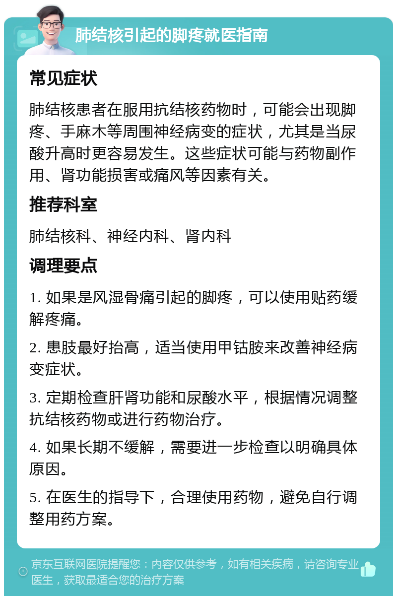 肺结核引起的脚疼就医指南 常见症状 肺结核患者在服用抗结核药物时，可能会出现脚疼、手麻木等周围神经病变的症状，尤其是当尿酸升高时更容易发生。这些症状可能与药物副作用、肾功能损害或痛风等因素有关。 推荐科室 肺结核科、神经内科、肾内科 调理要点 1. 如果是风湿骨痛引起的脚疼，可以使用贴药缓解疼痛。 2. 患肢最好抬高，适当使用甲钴胺来改善神经病变症状。 3. 定期检查肝肾功能和尿酸水平，根据情况调整抗结核药物或进行药物治疗。 4. 如果长期不缓解，需要进一步检查以明确具体原因。 5. 在医生的指导下，合理使用药物，避免自行调整用药方案。