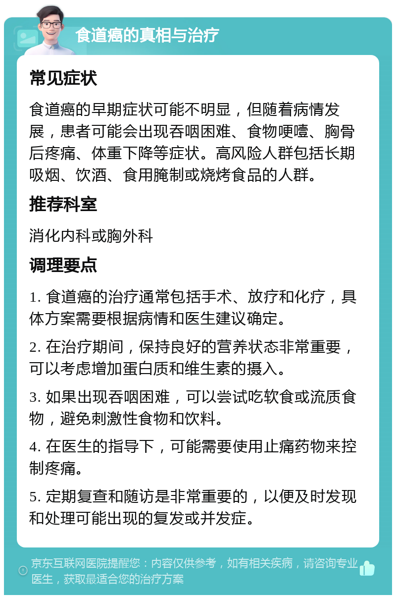 食道癌的真相与治疗 常见症状 食道癌的早期症状可能不明显，但随着病情发展，患者可能会出现吞咽困难、食物哽噎、胸骨后疼痛、体重下降等症状。高风险人群包括长期吸烟、饮酒、食用腌制或烧烤食品的人群。 推荐科室 消化内科或胸外科 调理要点 1. 食道癌的治疗通常包括手术、放疗和化疗，具体方案需要根据病情和医生建议确定。 2. 在治疗期间，保持良好的营养状态非常重要，可以考虑增加蛋白质和维生素的摄入。 3. 如果出现吞咽困难，可以尝试吃软食或流质食物，避免刺激性食物和饮料。 4. 在医生的指导下，可能需要使用止痛药物来控制疼痛。 5. 定期复查和随访是非常重要的，以便及时发现和处理可能出现的复发或并发症。