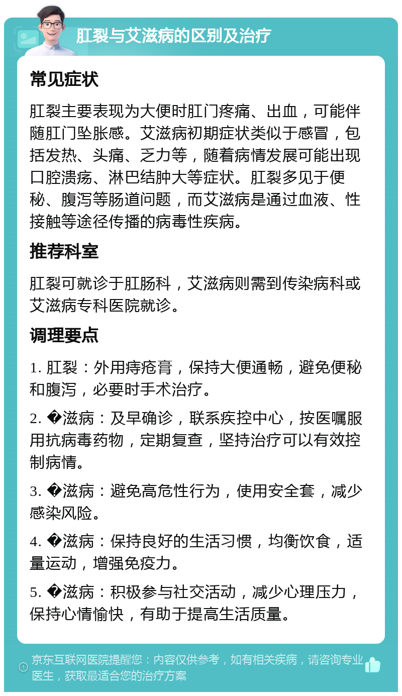 肛裂与艾滋病的区别及治疗 常见症状 肛裂主要表现为大便时肛门疼痛、出血，可能伴随肛门坠胀感。艾滋病初期症状类似于感冒，包括发热、头痛、乏力等，随着病情发展可能出现口腔溃疡、淋巴结肿大等症状。肛裂多见于便秘、腹泻等肠道问题，而艾滋病是通过血液、性接触等途径传播的病毒性疾病。 推荐科室 肛裂可就诊于肛肠科，艾滋病则需到传染病科或艾滋病专科医院就诊。 调理要点 1. 肛裂：外用痔疮膏，保持大便通畅，避免便秘和腹泻，必要时手术治疗。 2. �滋病：及早确诊，联系疾控中心，按医嘱服用抗病毒药物，定期复查，坚持治疗可以有效控制病情。 3. �滋病：避免高危性行为，使用安全套，减少感染风险。 4. �滋病：保持良好的生活习惯，均衡饮食，适量运动，增强免疫力。 5. �滋病：积极参与社交活动，减少心理压力，保持心情愉快，有助于提高生活质量。