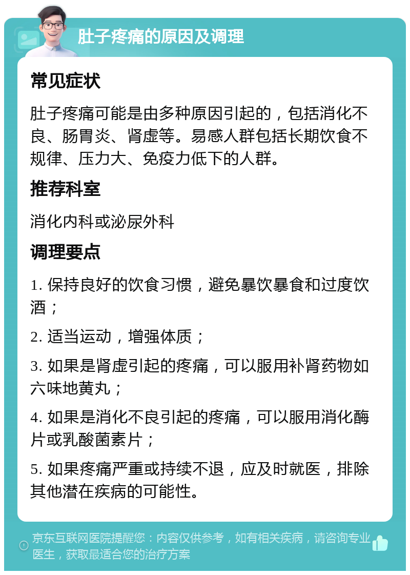 肚子疼痛的原因及调理 常见症状 肚子疼痛可能是由多种原因引起的，包括消化不良、肠胃炎、肾虚等。易感人群包括长期饮食不规律、压力大、免疫力低下的人群。 推荐科室 消化内科或泌尿外科 调理要点 1. 保持良好的饮食习惯，避免暴饮暴食和过度饮酒； 2. 适当运动，增强体质； 3. 如果是肾虚引起的疼痛，可以服用补肾药物如六味地黄丸； 4. 如果是消化不良引起的疼痛，可以服用消化酶片或乳酸菌素片； 5. 如果疼痛严重或持续不退，应及时就医，排除其他潜在疾病的可能性。