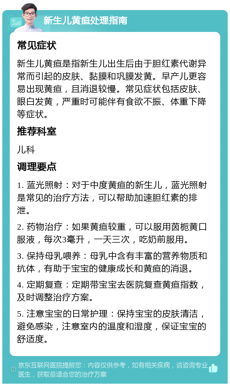 新生儿黄疸处理指南 常见症状 新生儿黄疸是指新生儿出生后由于胆红素代谢异常而引起的皮肤、黏膜和巩膜发黄。早产儿更容易出现黄疸，且消退较慢。常见症状包括皮肤、眼白发黄，严重时可能伴有食欲不振、体重下降等症状。 推荐科室 儿科 调理要点 1. 蓝光照射：对于中度黄疸的新生儿，蓝光照射是常见的治疗方法，可以帮助加速胆红素的排泄。 2. 药物治疗：如果黄疸较重，可以服用茵栀黄口服液，每次3毫升，一天三次，吃奶前服用。 3. 保持母乳喂养：母乳中含有丰富的营养物质和抗体，有助于宝宝的健康成长和黄疸的消退。 4. 定期复查：定期带宝宝去医院复查黄疸指数，及时调整治疗方案。 5. 注意宝宝的日常护理：保持宝宝的皮肤清洁，避免感染，注意室内的温度和湿度，保证宝宝的舒适度。