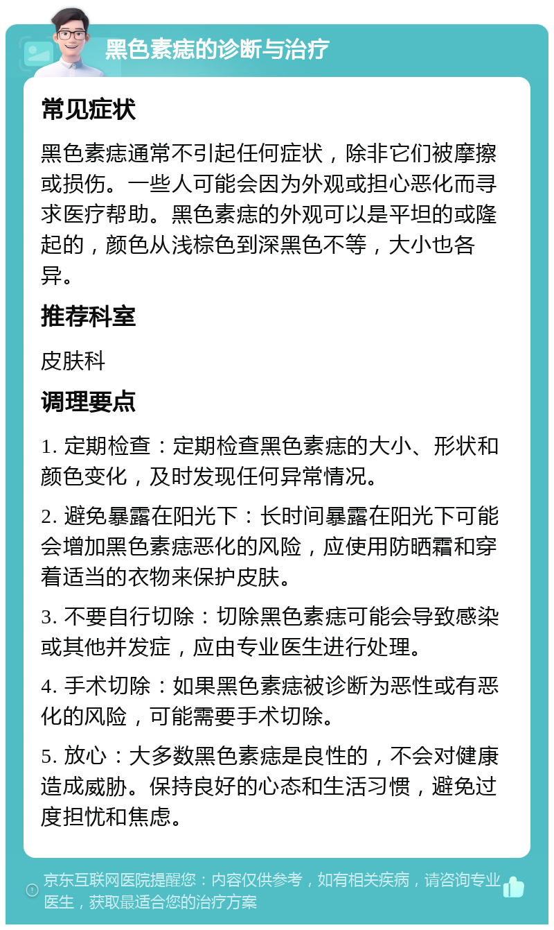 黑色素痣的诊断与治疗 常见症状 黑色素痣通常不引起任何症状，除非它们被摩擦或损伤。一些人可能会因为外观或担心恶化而寻求医疗帮助。黑色素痣的外观可以是平坦的或隆起的，颜色从浅棕色到深黑色不等，大小也各异。 推荐科室 皮肤科 调理要点 1. 定期检查：定期检查黑色素痣的大小、形状和颜色变化，及时发现任何异常情况。 2. 避免暴露在阳光下：长时间暴露在阳光下可能会增加黑色素痣恶化的风险，应使用防晒霜和穿着适当的衣物来保护皮肤。 3. 不要自行切除：切除黑色素痣可能会导致感染或其他并发症，应由专业医生进行处理。 4. 手术切除：如果黑色素痣被诊断为恶性或有恶化的风险，可能需要手术切除。 5. 放心：大多数黑色素痣是良性的，不会对健康造成威胁。保持良好的心态和生活习惯，避免过度担忧和焦虑。