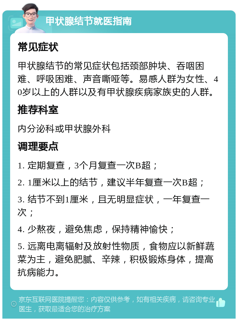 甲状腺结节就医指南 常见症状 甲状腺结节的常见症状包括颈部肿块、吞咽困难、呼吸困难、声音嘶哑等。易感人群为女性、40岁以上的人群以及有甲状腺疾病家族史的人群。 推荐科室 内分泌科或甲状腺外科 调理要点 1. 定期复查，3个月复查一次B超； 2. 1厘米以上的结节，建议半年复查一次B超； 3. 结节不到1厘米，且无明显症状，一年复查一次； 4. 少熬夜，避免焦虑，保持精神愉快； 5. 远离电离辐射及放射性物质，食物应以新鲜蔬菜为主，避免肥腻、辛辣，积极锻炼身体，提高抗病能力。