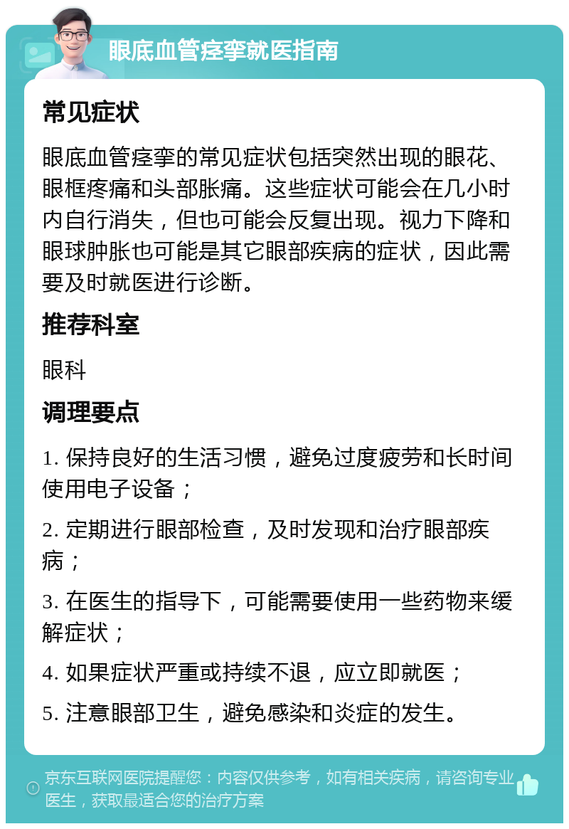 眼底血管痉挛就医指南 常见症状 眼底血管痉挛的常见症状包括突然出现的眼花、眼框疼痛和头部胀痛。这些症状可能会在几小时内自行消失，但也可能会反复出现。视力下降和眼球肿胀也可能是其它眼部疾病的症状，因此需要及时就医进行诊断。 推荐科室 眼科 调理要点 1. 保持良好的生活习惯，避免过度疲劳和长时间使用电子设备； 2. 定期进行眼部检查，及时发现和治疗眼部疾病； 3. 在医生的指导下，可能需要使用一些药物来缓解症状； 4. 如果症状严重或持续不退，应立即就医； 5. 注意眼部卫生，避免感染和炎症的发生。