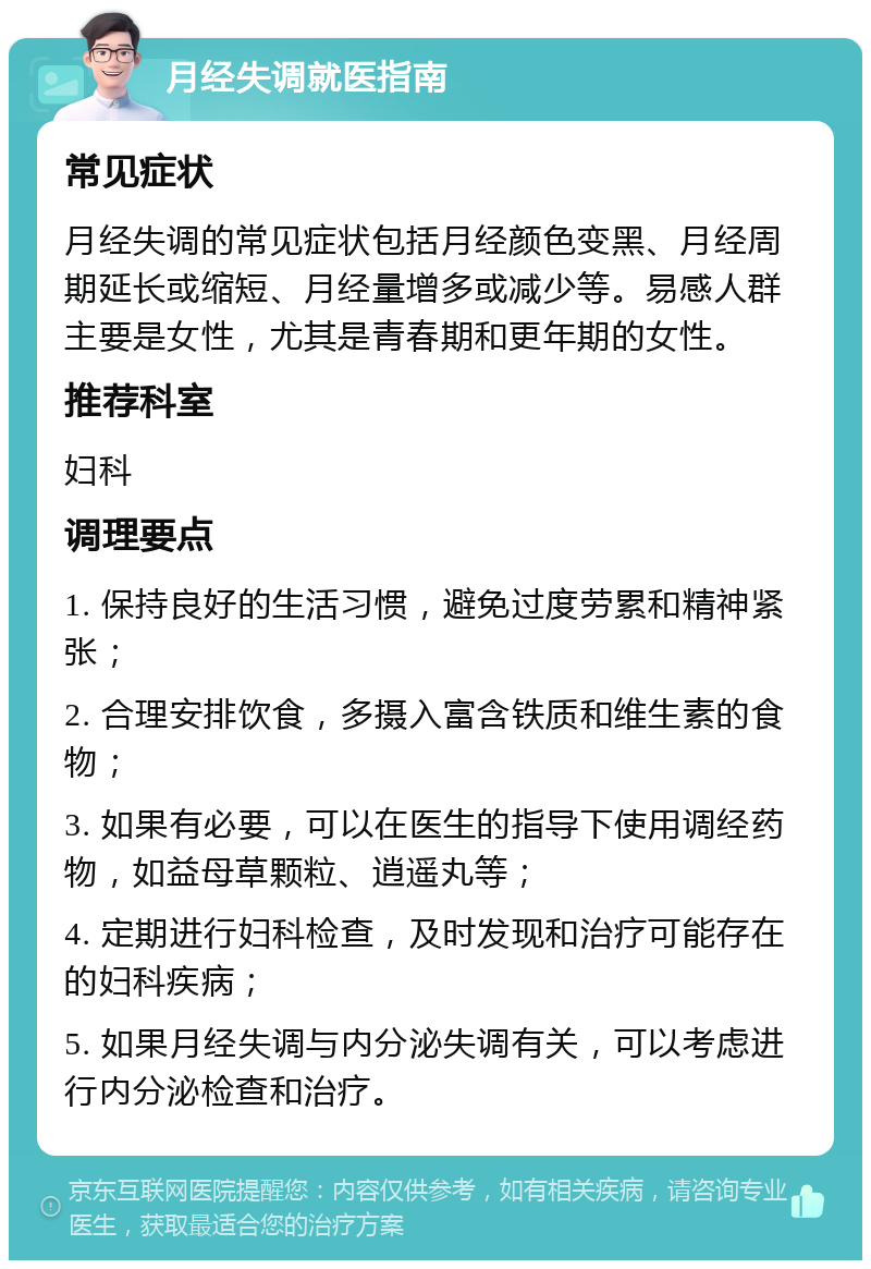 月经失调就医指南 常见症状 月经失调的常见症状包括月经颜色变黑、月经周期延长或缩短、月经量增多或减少等。易感人群主要是女性，尤其是青春期和更年期的女性。 推荐科室 妇科 调理要点 1. 保持良好的生活习惯，避免过度劳累和精神紧张； 2. 合理安排饮食，多摄入富含铁质和维生素的食物； 3. 如果有必要，可以在医生的指导下使用调经药物，如益母草颗粒、逍遥丸等； 4. 定期进行妇科检查，及时发现和治疗可能存在的妇科疾病； 5. 如果月经失调与内分泌失调有关，可以考虑进行内分泌检查和治疗。