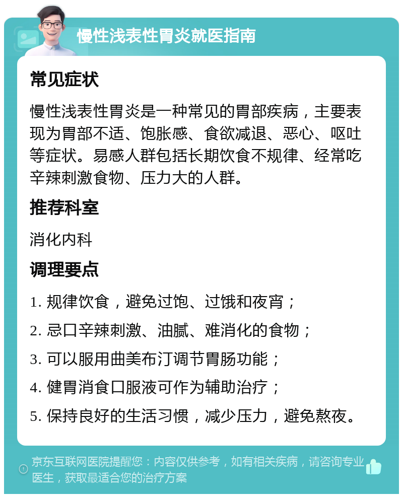 慢性浅表性胃炎就医指南 常见症状 慢性浅表性胃炎是一种常见的胃部疾病，主要表现为胃部不适、饱胀感、食欲减退、恶心、呕吐等症状。易感人群包括长期饮食不规律、经常吃辛辣刺激食物、压力大的人群。 推荐科室 消化内科 调理要点 1. 规律饮食，避免过饱、过饿和夜宵； 2. 忌口辛辣刺激、油腻、难消化的食物； 3. 可以服用曲美布汀调节胃肠功能； 4. 健胃消食口服液可作为辅助治疗； 5. 保持良好的生活习惯，减少压力，避免熬夜。