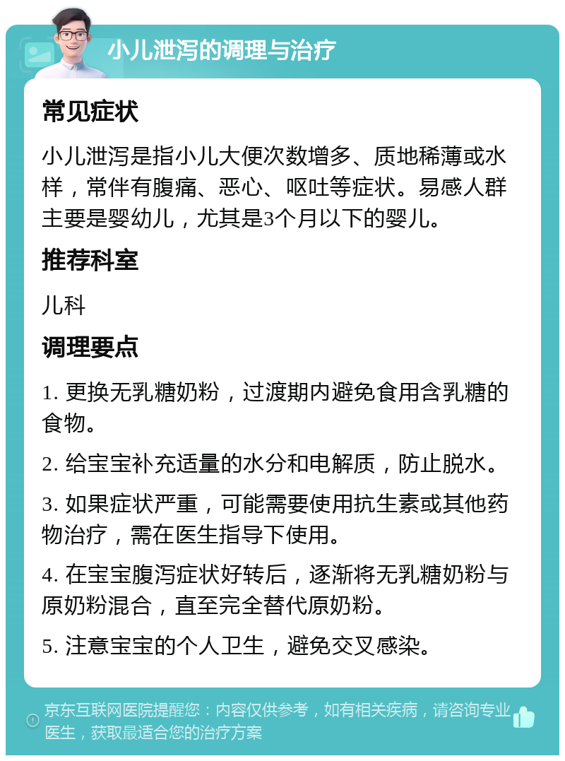 小儿泄泻的调理与治疗 常见症状 小儿泄泻是指小儿大便次数增多、质地稀薄或水样，常伴有腹痛、恶心、呕吐等症状。易感人群主要是婴幼儿，尤其是3个月以下的婴儿。 推荐科室 儿科 调理要点 1. 更换无乳糖奶粉，过渡期内避免食用含乳糖的食物。 2. 给宝宝补充适量的水分和电解质，防止脱水。 3. 如果症状严重，可能需要使用抗生素或其他药物治疗，需在医生指导下使用。 4. 在宝宝腹泻症状好转后，逐渐将无乳糖奶粉与原奶粉混合，直至完全替代原奶粉。 5. 注意宝宝的个人卫生，避免交叉感染。