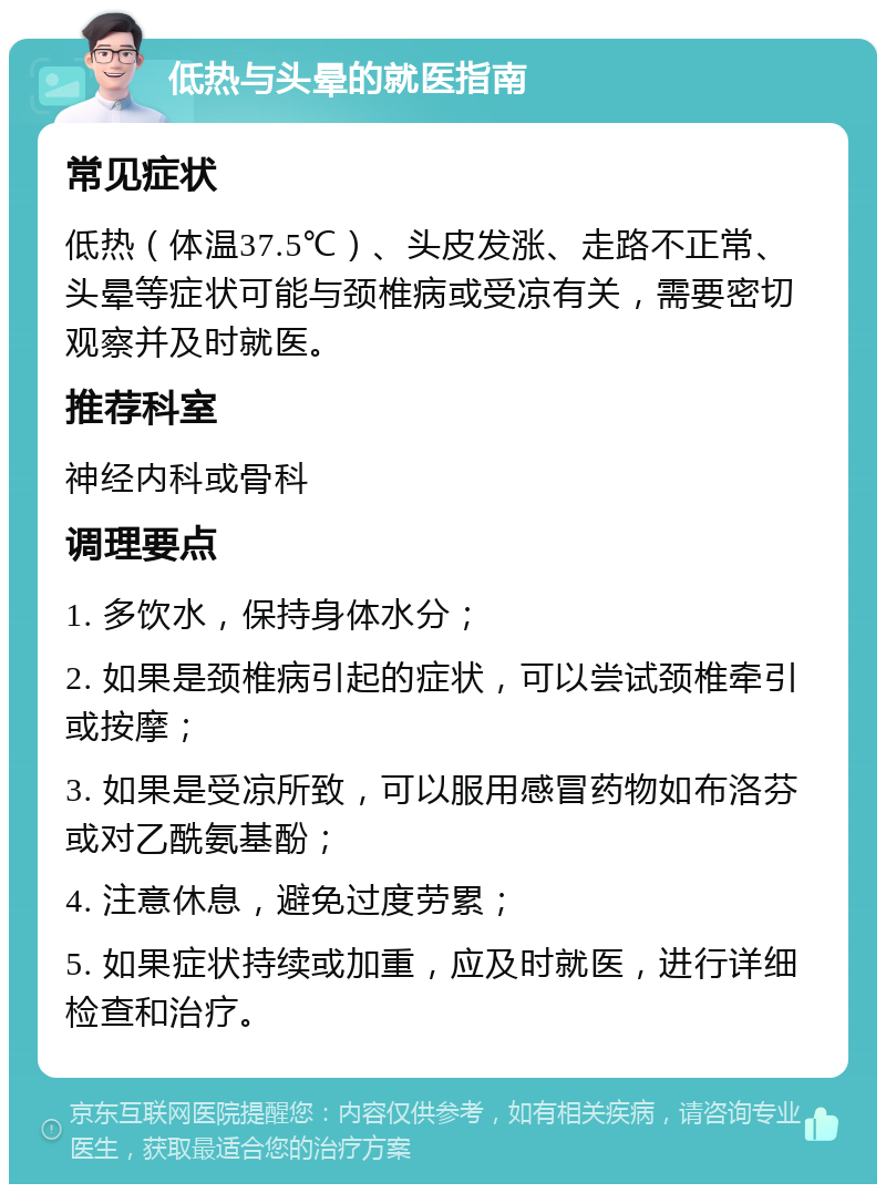 低热与头晕的就医指南 常见症状 低热（体温37.5℃）、头皮发涨、走路不正常、头晕等症状可能与颈椎病或受凉有关，需要密切观察并及时就医。 推荐科室 神经内科或骨科 调理要点 1. 多饮水，保持身体水分； 2. 如果是颈椎病引起的症状，可以尝试颈椎牵引或按摩； 3. 如果是受凉所致，可以服用感冒药物如布洛芬或对乙酰氨基酚； 4. 注意休息，避免过度劳累； 5. 如果症状持续或加重，应及时就医，进行详细检查和治疗。