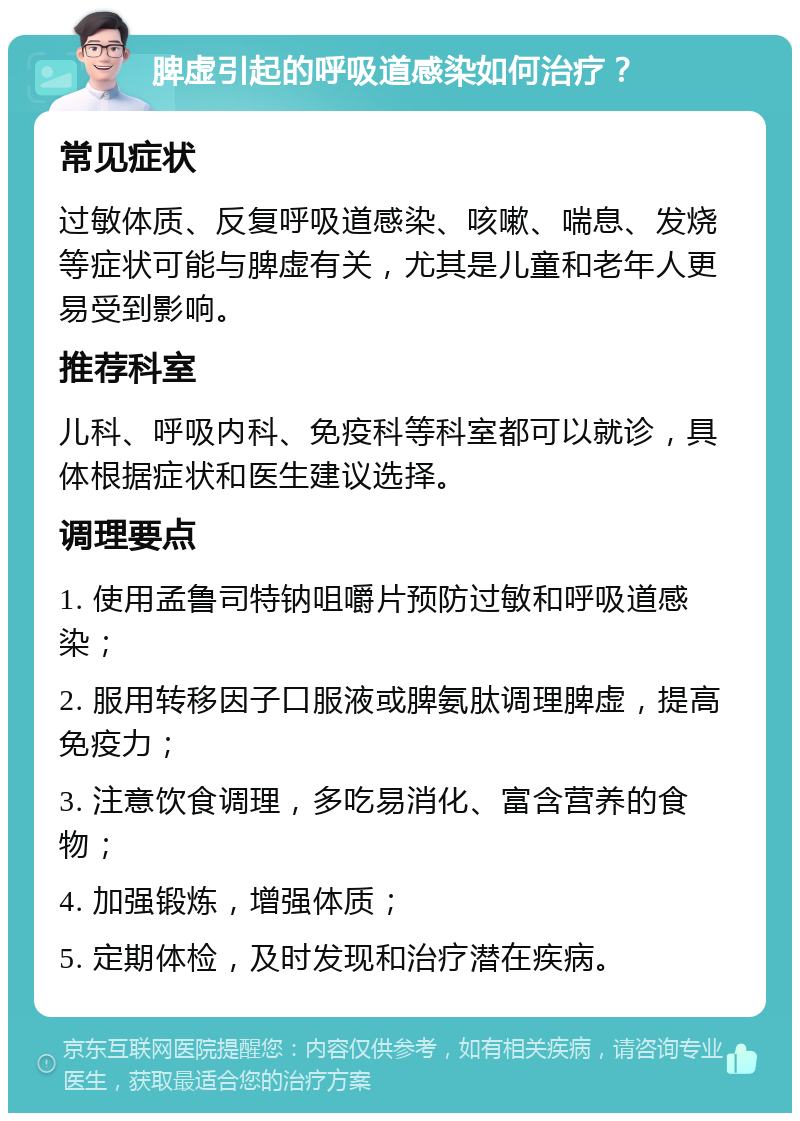 脾虚引起的呼吸道感染如何治疗？ 常见症状 过敏体质、反复呼吸道感染、咳嗽、喘息、发烧等症状可能与脾虚有关，尤其是儿童和老年人更易受到影响。 推荐科室 儿科、呼吸内科、免疫科等科室都可以就诊，具体根据症状和医生建议选择。 调理要点 1. 使用孟鲁司特钠咀嚼片预防过敏和呼吸道感染； 2. 服用转移因子口服液或脾氨肽调理脾虚，提高免疫力； 3. 注意饮食调理，多吃易消化、富含营养的食物； 4. 加强锻炼，增强体质； 5. 定期体检，及时发现和治疗潜在疾病。