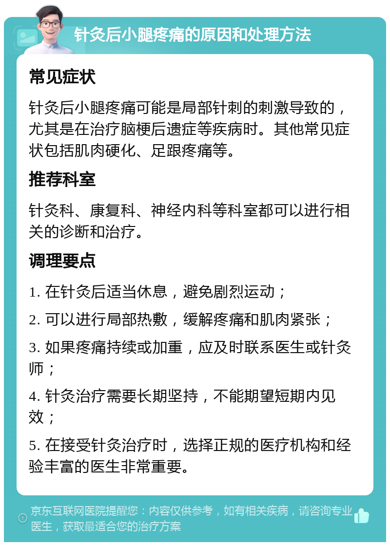 针灸后小腿疼痛的原因和处理方法 常见症状 针灸后小腿疼痛可能是局部针刺的刺激导致的，尤其是在治疗脑梗后遗症等疾病时。其他常见症状包括肌肉硬化、足跟疼痛等。 推荐科室 针灸科、康复科、神经内科等科室都可以进行相关的诊断和治疗。 调理要点 1. 在针灸后适当休息，避免剧烈运动； 2. 可以进行局部热敷，缓解疼痛和肌肉紧张； 3. 如果疼痛持续或加重，应及时联系医生或针灸师； 4. 针灸治疗需要长期坚持，不能期望短期内见效； 5. 在接受针灸治疗时，选择正规的医疗机构和经验丰富的医生非常重要。