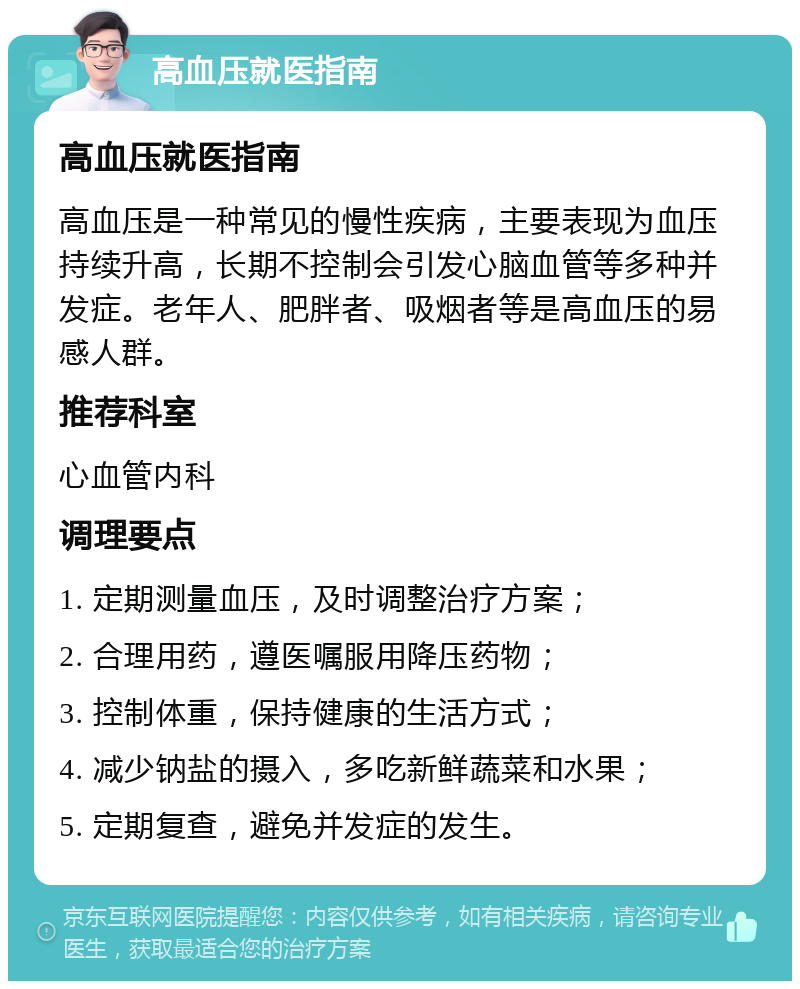 高血压就医指南 高血压就医指南 高血压是一种常见的慢性疾病，主要表现为血压持续升高，长期不控制会引发心脑血管等多种并发症。老年人、肥胖者、吸烟者等是高血压的易感人群。 推荐科室 心血管内科 调理要点 1. 定期测量血压，及时调整治疗方案； 2. 合理用药，遵医嘱服用降压药物； 3. 控制体重，保持健康的生活方式； 4. 减少钠盐的摄入，多吃新鲜蔬菜和水果； 5. 定期复查，避免并发症的发生。