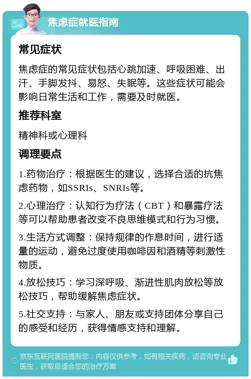 焦虑症就医指南 常见症状 焦虑症的常见症状包括心跳加速、呼吸困难、出汗、手脚发抖、易怒、失眠等。这些症状可能会影响日常生活和工作，需要及时就医。 推荐科室 精神科或心理科 调理要点 1.药物治疗：根据医生的建议，选择合适的抗焦虑药物，如SSRIs、SNRIs等。 2.心理治疗：认知行为疗法（CBT）和暴露疗法等可以帮助患者改变不良思维模式和行为习惯。 3.生活方式调整：保持规律的作息时间，进行适量的运动，避免过度使用咖啡因和酒精等刺激性物质。 4.放松技巧：学习深呼吸、渐进性肌肉放松等放松技巧，帮助缓解焦虑症状。 5.社交支持：与家人、朋友或支持团体分享自己的感受和经历，获得情感支持和理解。