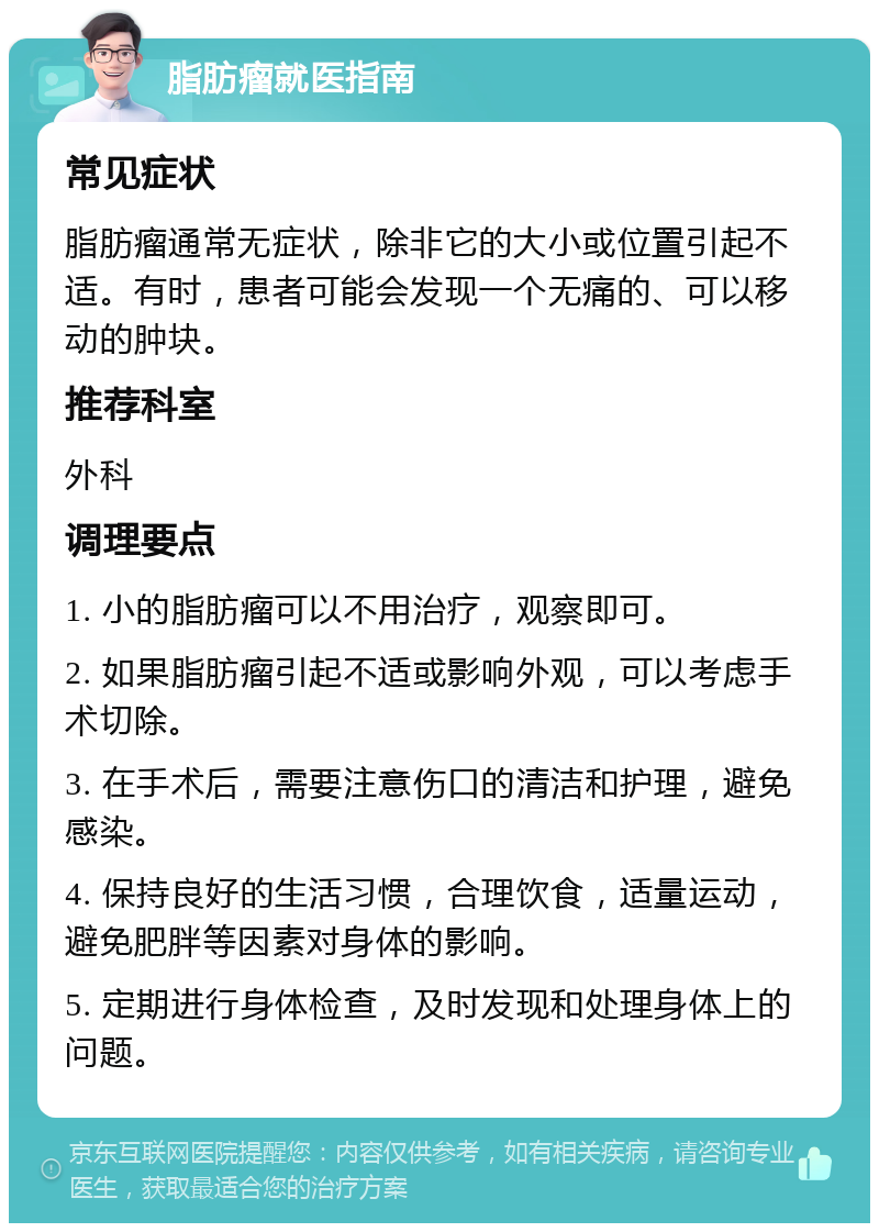 脂肪瘤就医指南 常见症状 脂肪瘤通常无症状，除非它的大小或位置引起不适。有时，患者可能会发现一个无痛的、可以移动的肿块。 推荐科室 外科 调理要点 1. 小的脂肪瘤可以不用治疗，观察即可。 2. 如果脂肪瘤引起不适或影响外观，可以考虑手术切除。 3. 在手术后，需要注意伤口的清洁和护理，避免感染。 4. 保持良好的生活习惯，合理饮食，适量运动，避免肥胖等因素对身体的影响。 5. 定期进行身体检查，及时发现和处理身体上的问题。