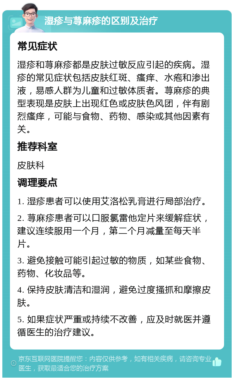 湿疹与荨麻疹的区别及治疗 常见症状 湿疹和荨麻疹都是皮肤过敏反应引起的疾病。湿疹的常见症状包括皮肤红斑、瘙痒、水疱和渗出液，易感人群为儿童和过敏体质者。荨麻疹的典型表现是皮肤上出现红色或皮肤色风团，伴有剧烈瘙痒，可能与食物、药物、感染或其他因素有关。 推荐科室 皮肤科 调理要点 1. 湿疹患者可以使用艾洛松乳膏进行局部治疗。 2. 荨麻疹患者可以口服氯雷他定片来缓解症状，建议连续服用一个月，第二个月减量至每天半片。 3. 避免接触可能引起过敏的物质，如某些食物、药物、化妆品等。 4. 保持皮肤清洁和湿润，避免过度搔抓和摩擦皮肤。 5. 如果症状严重或持续不改善，应及时就医并遵循医生的治疗建议。