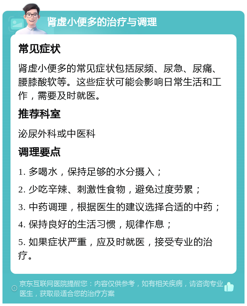 肾虚小便多的治疗与调理 常见症状 肾虚小便多的常见症状包括尿频、尿急、尿痛、腰膝酸软等。这些症状可能会影响日常生活和工作，需要及时就医。 推荐科室 泌尿外科或中医科 调理要点 1. 多喝水，保持足够的水分摄入； 2. 少吃辛辣、刺激性食物，避免过度劳累； 3. 中药调理，根据医生的建议选择合适的中药； 4. 保持良好的生活习惯，规律作息； 5. 如果症状严重，应及时就医，接受专业的治疗。