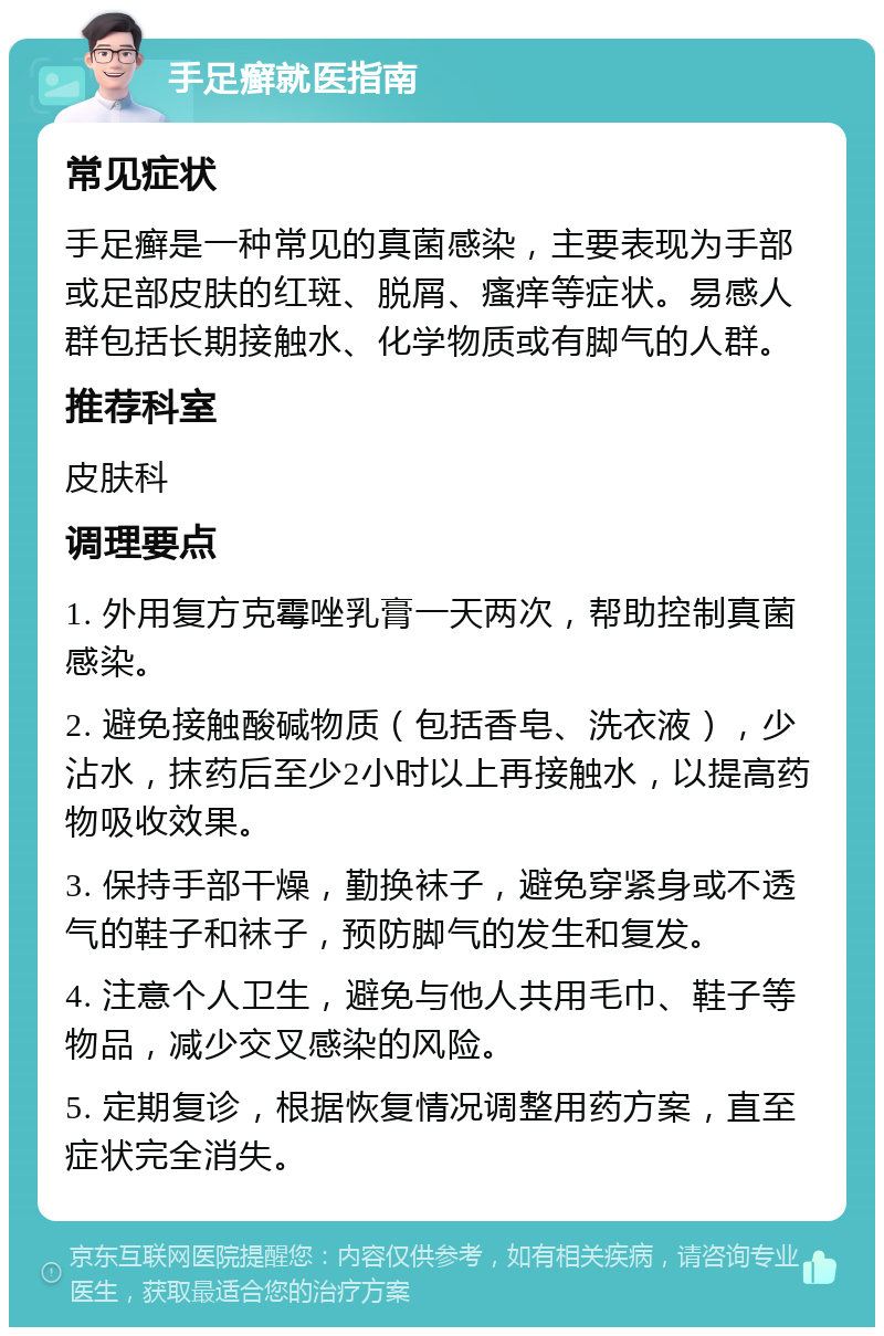 手足癣就医指南 常见症状 手足癣是一种常见的真菌感染，主要表现为手部或足部皮肤的红斑、脱屑、瘙痒等症状。易感人群包括长期接触水、化学物质或有脚气的人群。 推荐科室 皮肤科 调理要点 1. 外用复方克霉唑乳膏一天两次，帮助控制真菌感染。 2. 避免接触酸碱物质（包括香皂、洗衣液），少沾水，抹药后至少2小时以上再接触水，以提高药物吸收效果。 3. 保持手部干燥，勤换袜子，避免穿紧身或不透气的鞋子和袜子，预防脚气的发生和复发。 4. 注意个人卫生，避免与他人共用毛巾、鞋子等物品，减少交叉感染的风险。 5. 定期复诊，根据恢复情况调整用药方案，直至症状完全消失。