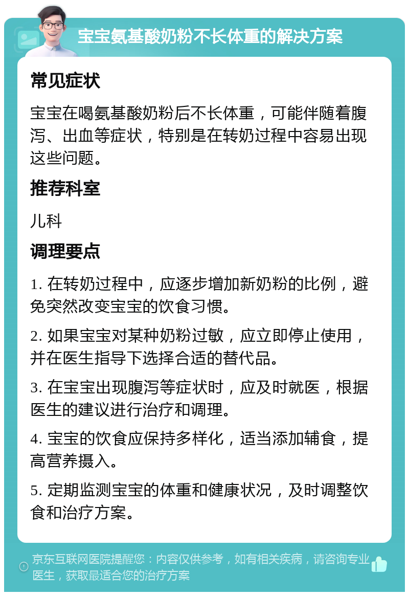 宝宝氨基酸奶粉不长体重的解决方案 常见症状 宝宝在喝氨基酸奶粉后不长体重，可能伴随着腹泻、出血等症状，特别是在转奶过程中容易出现这些问题。 推荐科室 儿科 调理要点 1. 在转奶过程中，应逐步增加新奶粉的比例，避免突然改变宝宝的饮食习惯。 2. 如果宝宝对某种奶粉过敏，应立即停止使用，并在医生指导下选择合适的替代品。 3. 在宝宝出现腹泻等症状时，应及时就医，根据医生的建议进行治疗和调理。 4. 宝宝的饮食应保持多样化，适当添加辅食，提高营养摄入。 5. 定期监测宝宝的体重和健康状况，及时调整饮食和治疗方案。