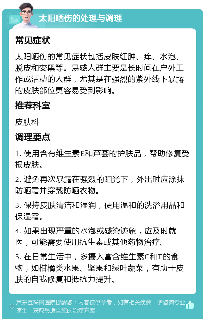 太阳晒伤的处理与调理 常见症状 太阳晒伤的常见症状包括皮肤红肿、痒、水泡、脱皮和变黑等。易感人群主要是长时间在户外工作或活动的人群，尤其是在强烈的紫外线下暴露的皮肤部位更容易受到影响。 推荐科室 皮肤科 调理要点 1. 使用含有维生素E和芦荟的护肤品，帮助修复受损皮肤。 2. 避免再次暴露在强烈的阳光下，外出时应涂抹防晒霜并穿戴防晒衣物。 3. 保持皮肤清洁和湿润，使用温和的洗浴用品和保湿霜。 4. 如果出现严重的水泡或感染迹象，应及时就医，可能需要使用抗生素或其他药物治疗。 5. 在日常生活中，多摄入富含维生素C和E的食物，如柑橘类水果、坚果和绿叶蔬菜，有助于皮肤的自我修复和抵抗力提升。