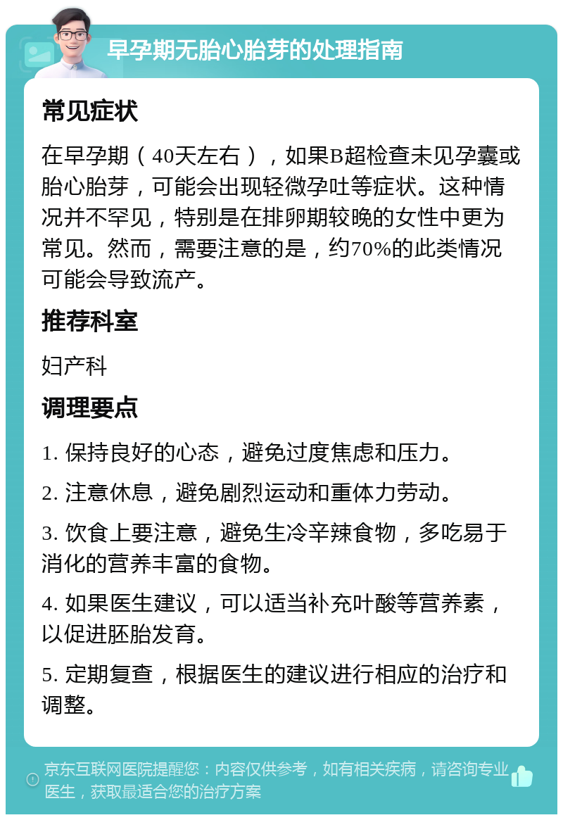 早孕期无胎心胎芽的处理指南 常见症状 在早孕期（40天左右），如果B超检查未见孕囊或胎心胎芽，可能会出现轻微孕吐等症状。这种情况并不罕见，特别是在排卵期较晚的女性中更为常见。然而，需要注意的是，约70%的此类情况可能会导致流产。 推荐科室 妇产科 调理要点 1. 保持良好的心态，避免过度焦虑和压力。 2. 注意休息，避免剧烈运动和重体力劳动。 3. 饮食上要注意，避免生冷辛辣食物，多吃易于消化的营养丰富的食物。 4. 如果医生建议，可以适当补充叶酸等营养素，以促进胚胎发育。 5. 定期复查，根据医生的建议进行相应的治疗和调整。