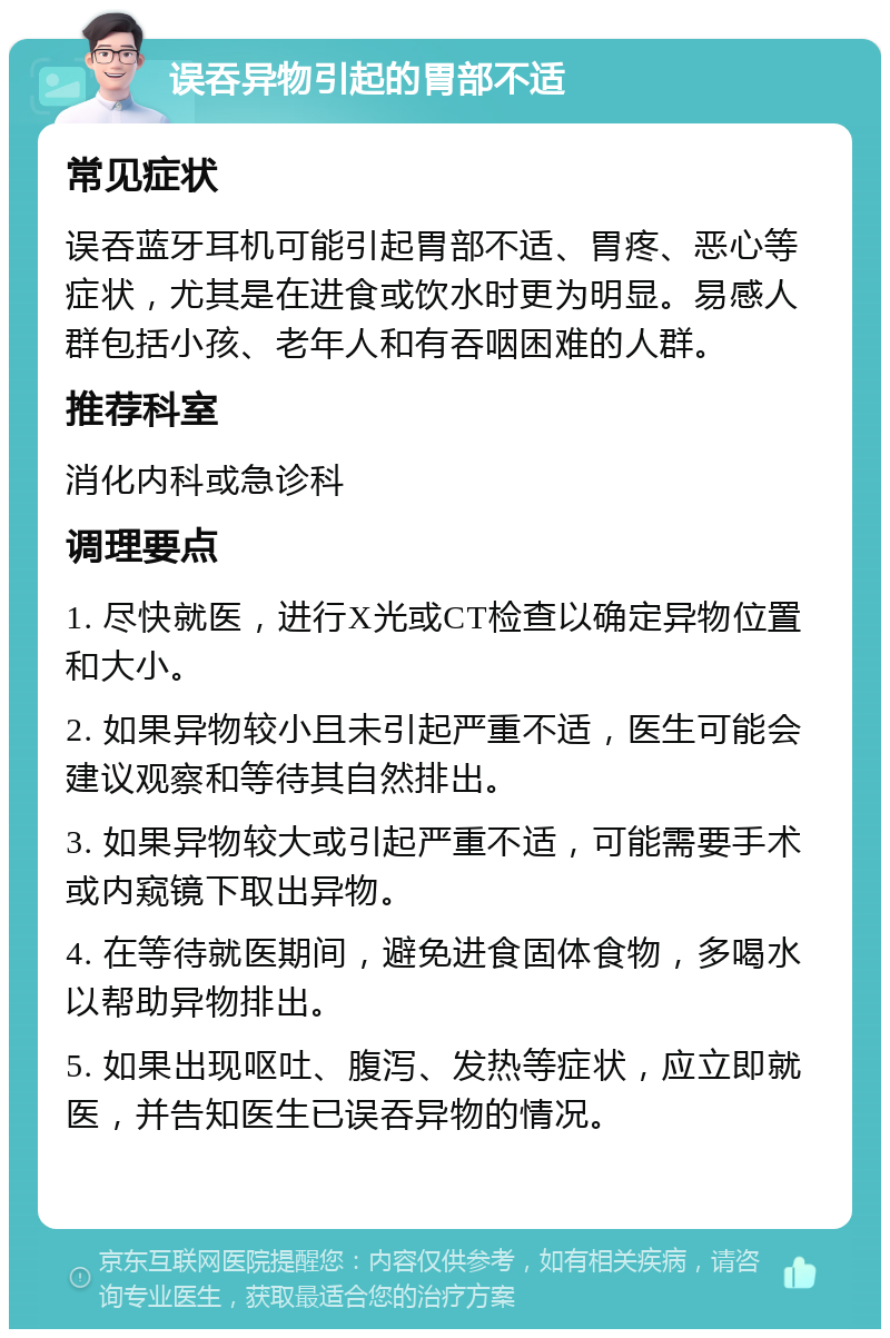 误吞异物引起的胃部不适 常见症状 误吞蓝牙耳机可能引起胃部不适、胃疼、恶心等症状，尤其是在进食或饮水时更为明显。易感人群包括小孩、老年人和有吞咽困难的人群。 推荐科室 消化内科或急诊科 调理要点 1. 尽快就医，进行X光或CT检查以确定异物位置和大小。 2. 如果异物较小且未引起严重不适，医生可能会建议观察和等待其自然排出。 3. 如果异物较大或引起严重不适，可能需要手术或内窥镜下取出异物。 4. 在等待就医期间，避免进食固体食物，多喝水以帮助异物排出。 5. 如果出现呕吐、腹泻、发热等症状，应立即就医，并告知医生已误吞异物的情况。