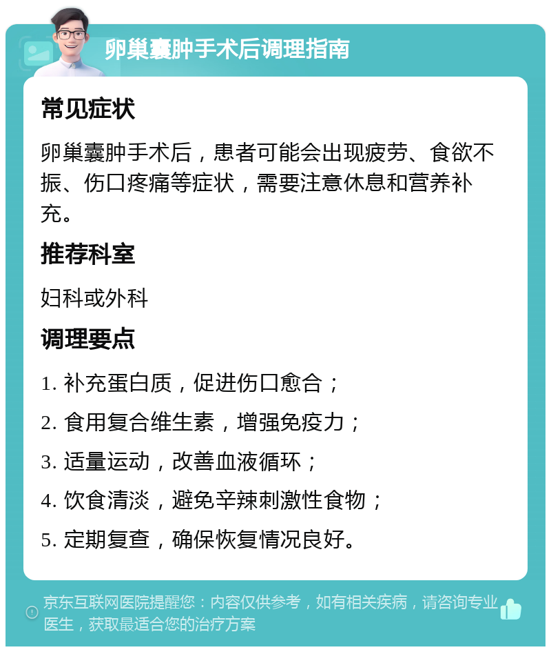 卵巢囊肿手术后调理指南 常见症状 卵巢囊肿手术后，患者可能会出现疲劳、食欲不振、伤口疼痛等症状，需要注意休息和营养补充。 推荐科室 妇科或外科 调理要点 1. 补充蛋白质，促进伤口愈合； 2. 食用复合维生素，增强免疫力； 3. 适量运动，改善血液循环； 4. 饮食清淡，避免辛辣刺激性食物； 5. 定期复查，确保恢复情况良好。