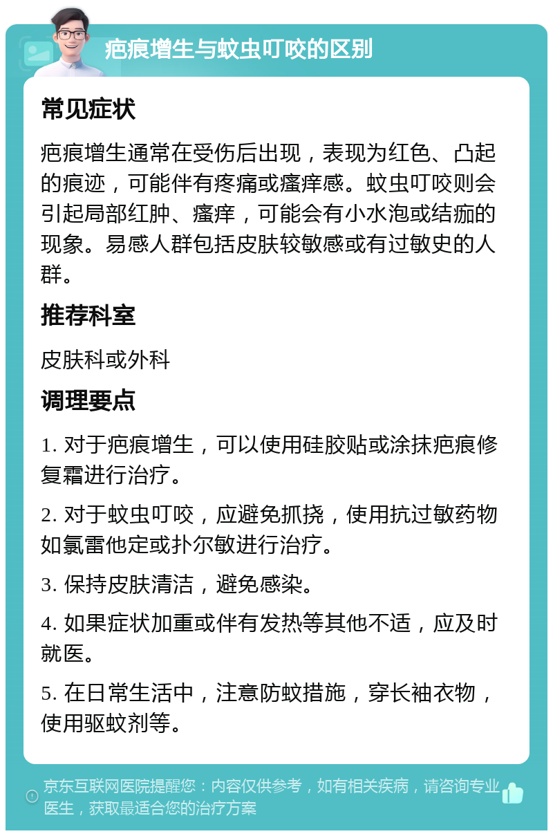 疤痕增生与蚊虫叮咬的区别 常见症状 疤痕增生通常在受伤后出现，表现为红色、凸起的痕迹，可能伴有疼痛或瘙痒感。蚊虫叮咬则会引起局部红肿、瘙痒，可能会有小水泡或结痂的现象。易感人群包括皮肤较敏感或有过敏史的人群。 推荐科室 皮肤科或外科 调理要点 1. 对于疤痕增生，可以使用硅胶贴或涂抹疤痕修复霜进行治疗。 2. 对于蚊虫叮咬，应避免抓挠，使用抗过敏药物如氯雷他定或扑尔敏进行治疗。 3. 保持皮肤清洁，避免感染。 4. 如果症状加重或伴有发热等其他不适，应及时就医。 5. 在日常生活中，注意防蚊措施，穿长袖衣物，使用驱蚊剂等。