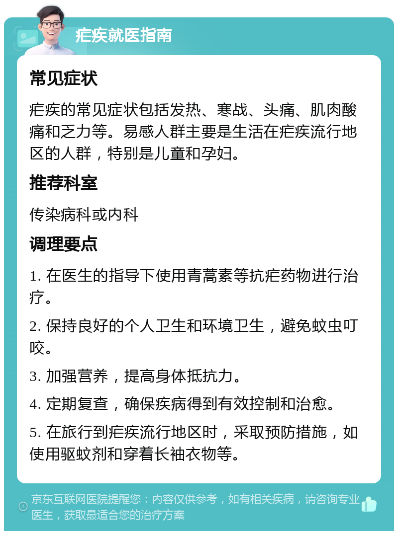 疟疾就医指南 常见症状 疟疾的常见症状包括发热、寒战、头痛、肌肉酸痛和乏力等。易感人群主要是生活在疟疾流行地区的人群，特别是儿童和孕妇。 推荐科室 传染病科或内科 调理要点 1. 在医生的指导下使用青蒿素等抗疟药物进行治疗。 2. 保持良好的个人卫生和环境卫生，避免蚊虫叮咬。 3. 加强营养，提高身体抵抗力。 4. 定期复查，确保疾病得到有效控制和治愈。 5. 在旅行到疟疾流行地区时，采取预防措施，如使用驱蚊剂和穿着长袖衣物等。