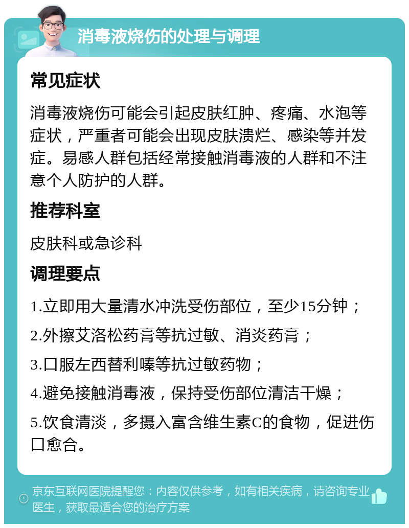 消毒液烧伤的处理与调理 常见症状 消毒液烧伤可能会引起皮肤红肿、疼痛、水泡等症状，严重者可能会出现皮肤溃烂、感染等并发症。易感人群包括经常接触消毒液的人群和不注意个人防护的人群。 推荐科室 皮肤科或急诊科 调理要点 1.立即用大量清水冲洗受伤部位，至少15分钟； 2.外擦艾洛松药膏等抗过敏、消炎药膏； 3.口服左西替利嗪等抗过敏药物； 4.避免接触消毒液，保持受伤部位清洁干燥； 5.饮食清淡，多摄入富含维生素C的食物，促进伤口愈合。