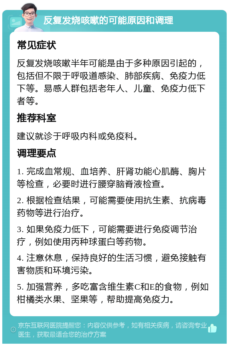 反复发烧咳嗽的可能原因和调理 常见症状 反复发烧咳嗽半年可能是由于多种原因引起的，包括但不限于呼吸道感染、肺部疾病、免疫力低下等。易感人群包括老年人、儿童、免疫力低下者等。 推荐科室 建议就诊于呼吸内科或免疫科。 调理要点 1. 完成血常规、血培养、肝肾功能心肌酶、胸片等检查，必要时进行腰穿脑脊液检查。 2. 根据检查结果，可能需要使用抗生素、抗病毒药物等进行治疗。 3. 如果免疫力低下，可能需要进行免疫调节治疗，例如使用丙种球蛋白等药物。 4. 注意休息，保持良好的生活习惯，避免接触有害物质和环境污染。 5. 加强营养，多吃富含维生素C和E的食物，例如柑橘类水果、坚果等，帮助提高免疫力。