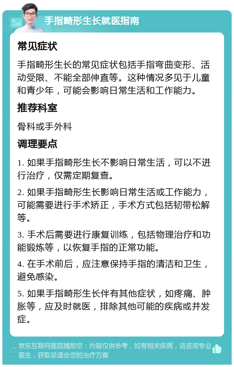 手指畸形生长就医指南 常见症状 手指畸形生长的常见症状包括手指弯曲变形、活动受限、不能全部伸直等。这种情况多见于儿童和青少年，可能会影响日常生活和工作能力。 推荐科室 骨科或手外科 调理要点 1. 如果手指畸形生长不影响日常生活，可以不进行治疗，仅需定期复查。 2. 如果手指畸形生长影响日常生活或工作能力，可能需要进行手术矫正，手术方式包括韧带松解等。 3. 手术后需要进行康复训练，包括物理治疗和功能锻炼等，以恢复手指的正常功能。 4. 在手术前后，应注意保持手指的清洁和卫生，避免感染。 5. 如果手指畸形生长伴有其他症状，如疼痛、肿胀等，应及时就医，排除其他可能的疾病或并发症。