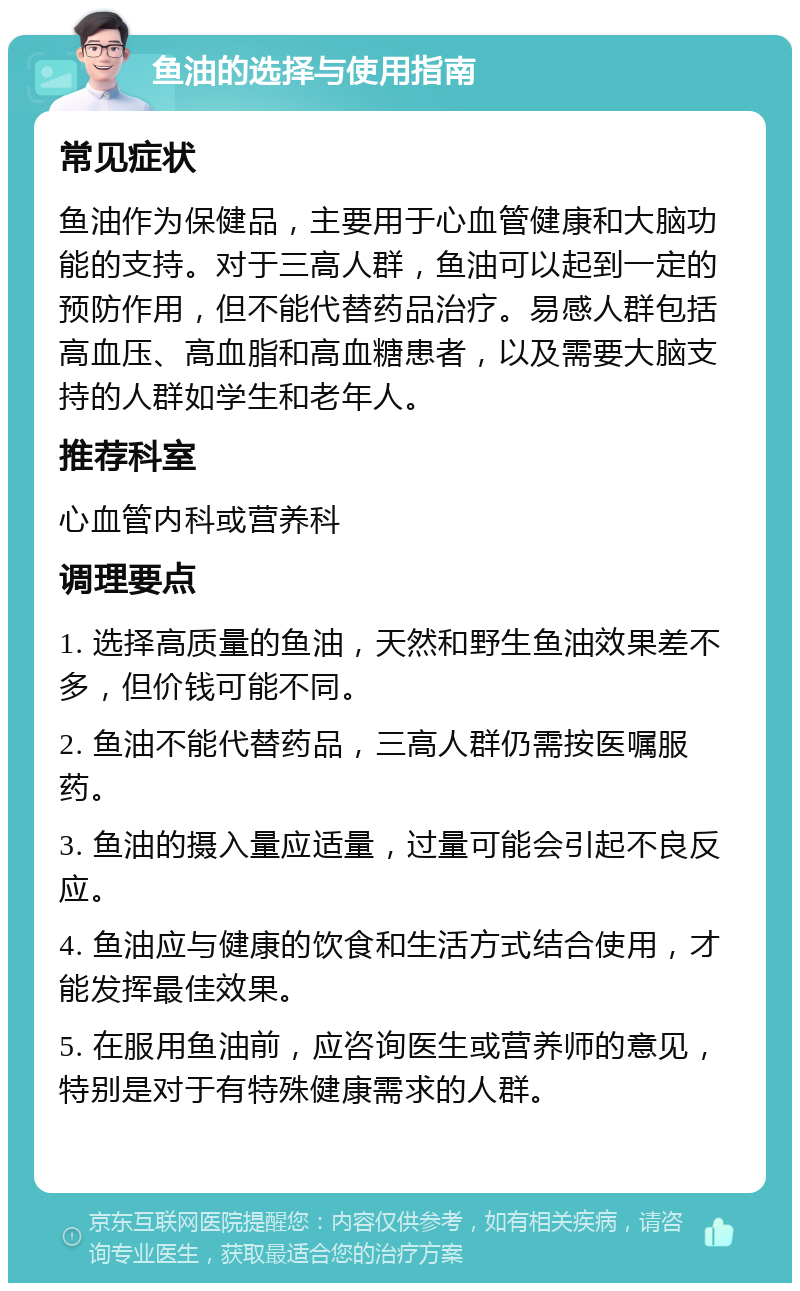 鱼油的选择与使用指南 常见症状 鱼油作为保健品，主要用于心血管健康和大脑功能的支持。对于三高人群，鱼油可以起到一定的预防作用，但不能代替药品治疗。易感人群包括高血压、高血脂和高血糖患者，以及需要大脑支持的人群如学生和老年人。 推荐科室 心血管内科或营养科 调理要点 1. 选择高质量的鱼油，天然和野生鱼油效果差不多，但价钱可能不同。 2. 鱼油不能代替药品，三高人群仍需按医嘱服药。 3. 鱼油的摄入量应适量，过量可能会引起不良反应。 4. 鱼油应与健康的饮食和生活方式结合使用，才能发挥最佳效果。 5. 在服用鱼油前，应咨询医生或营养师的意见，特别是对于有特殊健康需求的人群。