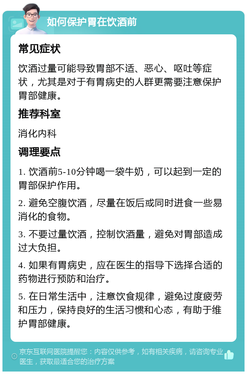 如何保护胃在饮酒前 常见症状 饮酒过量可能导致胃部不适、恶心、呕吐等症状，尤其是对于有胃病史的人群更需要注意保护胃部健康。 推荐科室 消化内科 调理要点 1. 饮酒前5-10分钟喝一袋牛奶，可以起到一定的胃部保护作用。 2. 避免空腹饮酒，尽量在饭后或同时进食一些易消化的食物。 3. 不要过量饮酒，控制饮酒量，避免对胃部造成过大负担。 4. 如果有胃病史，应在医生的指导下选择合适的药物进行预防和治疗。 5. 在日常生活中，注意饮食规律，避免过度疲劳和压力，保持良好的生活习惯和心态，有助于维护胃部健康。