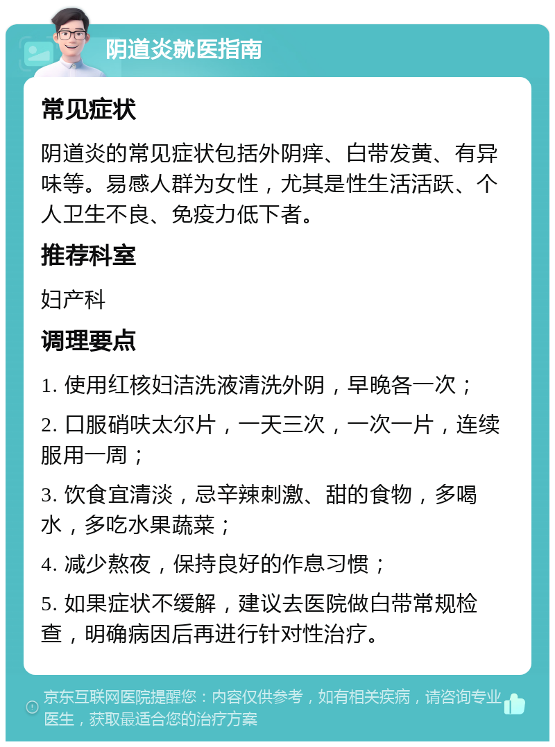 阴道炎就医指南 常见症状 阴道炎的常见症状包括外阴痒、白带发黄、有异味等。易感人群为女性，尤其是性生活活跃、个人卫生不良、免疫力低下者。 推荐科室 妇产科 调理要点 1. 使用红核妇洁洗液清洗外阴，早晚各一次； 2. 口服硝呋太尔片，一天三次，一次一片，连续服用一周； 3. 饮食宜清淡，忌辛辣刺激、甜的食物，多喝水，多吃水果蔬菜； 4. 减少熬夜，保持良好的作息习惯； 5. 如果症状不缓解，建议去医院做白带常规检查，明确病因后再进行针对性治疗。