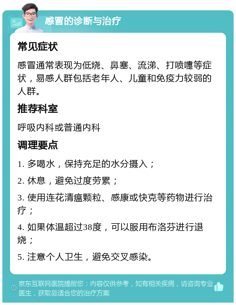 感冒的诊断与治疗 常见症状 感冒通常表现为低烧、鼻塞、流涕、打喷嚏等症状，易感人群包括老年人、儿童和免疫力较弱的人群。 推荐科室 呼吸内科或普通内科 调理要点 1. 多喝水，保持充足的水分摄入； 2. 休息，避免过度劳累； 3. 使用连花清瘟颗粒、感康或快克等药物进行治疗； 4. 如果体温超过38度，可以服用布洛芬进行退烧； 5. 注意个人卫生，避免交叉感染。