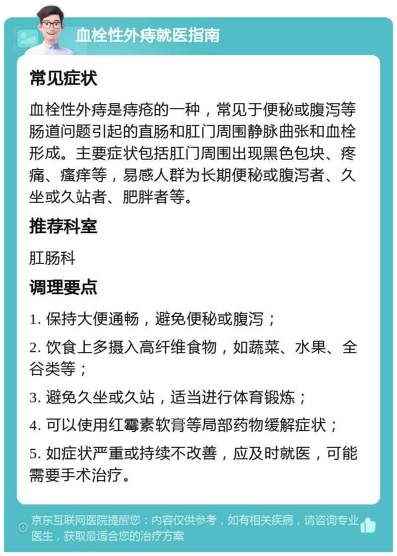 血栓性外痔就医指南 常见症状 血栓性外痔是痔疮的一种，常见于便秘或腹泻等肠道问题引起的直肠和肛门周围静脉曲张和血栓形成。主要症状包括肛门周围出现黑色包块、疼痛、瘙痒等，易感人群为长期便秘或腹泻者、久坐或久站者、肥胖者等。 推荐科室 肛肠科 调理要点 1. 保持大便通畅，避免便秘或腹泻； 2. 饮食上多摄入高纤维食物，如蔬菜、水果、全谷类等； 3. 避免久坐或久站，适当进行体育锻炼； 4. 可以使用红霉素软膏等局部药物缓解症状； 5. 如症状严重或持续不改善，应及时就医，可能需要手术治疗。