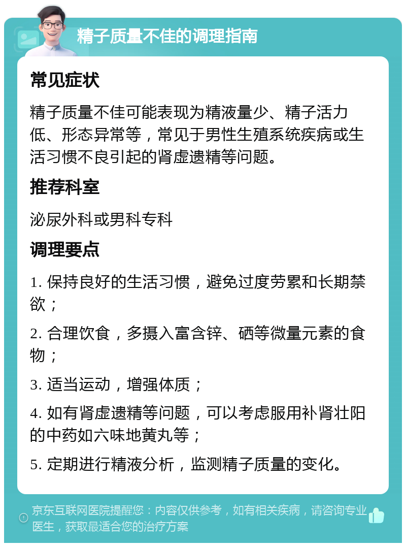 精子质量不佳的调理指南 常见症状 精子质量不佳可能表现为精液量少、精子活力低、形态异常等，常见于男性生殖系统疾病或生活习惯不良引起的肾虚遗精等问题。 推荐科室 泌尿外科或男科专科 调理要点 1. 保持良好的生活习惯，避免过度劳累和长期禁欲； 2. 合理饮食，多摄入富含锌、硒等微量元素的食物； 3. 适当运动，增强体质； 4. 如有肾虚遗精等问题，可以考虑服用补肾壮阳的中药如六味地黄丸等； 5. 定期进行精液分析，监测精子质量的变化。