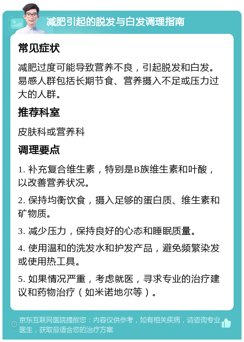 减肥引起的脱发与白发调理指南 常见症状 减肥过度可能导致营养不良，引起脱发和白发。易感人群包括长期节食、营养摄入不足或压力过大的人群。 推荐科室 皮肤科或营养科 调理要点 1. 补充复合维生素，特别是B族维生素和叶酸，以改善营养状况。 2. 保持均衡饮食，摄入足够的蛋白质、维生素和矿物质。 3. 减少压力，保持良好的心态和睡眠质量。 4. 使用温和的洗发水和护发产品，避免频繁染发或使用热工具。 5. 如果情况严重，考虑就医，寻求专业的治疗建议和药物治疗（如米诺地尔等）。