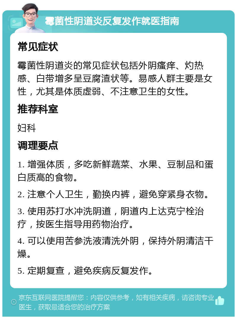 霉菌性阴道炎反复发作就医指南 常见症状 霉菌性阴道炎的常见症状包括外阴瘙痒、灼热感、白带增多呈豆腐渣状等。易感人群主要是女性，尤其是体质虚弱、不注意卫生的女性。 推荐科室 妇科 调理要点 1. 增强体质，多吃新鲜蔬菜、水果、豆制品和蛋白质高的食物。 2. 注意个人卫生，勤换内裤，避免穿紧身衣物。 3. 使用苏打水冲洗阴道，阴道内上达克宁栓治疗，按医生指导用药物治疗。 4. 可以使用苦参洗液清洗外阴，保持外阴清洁干燥。 5. 定期复查，避免疾病反复发作。