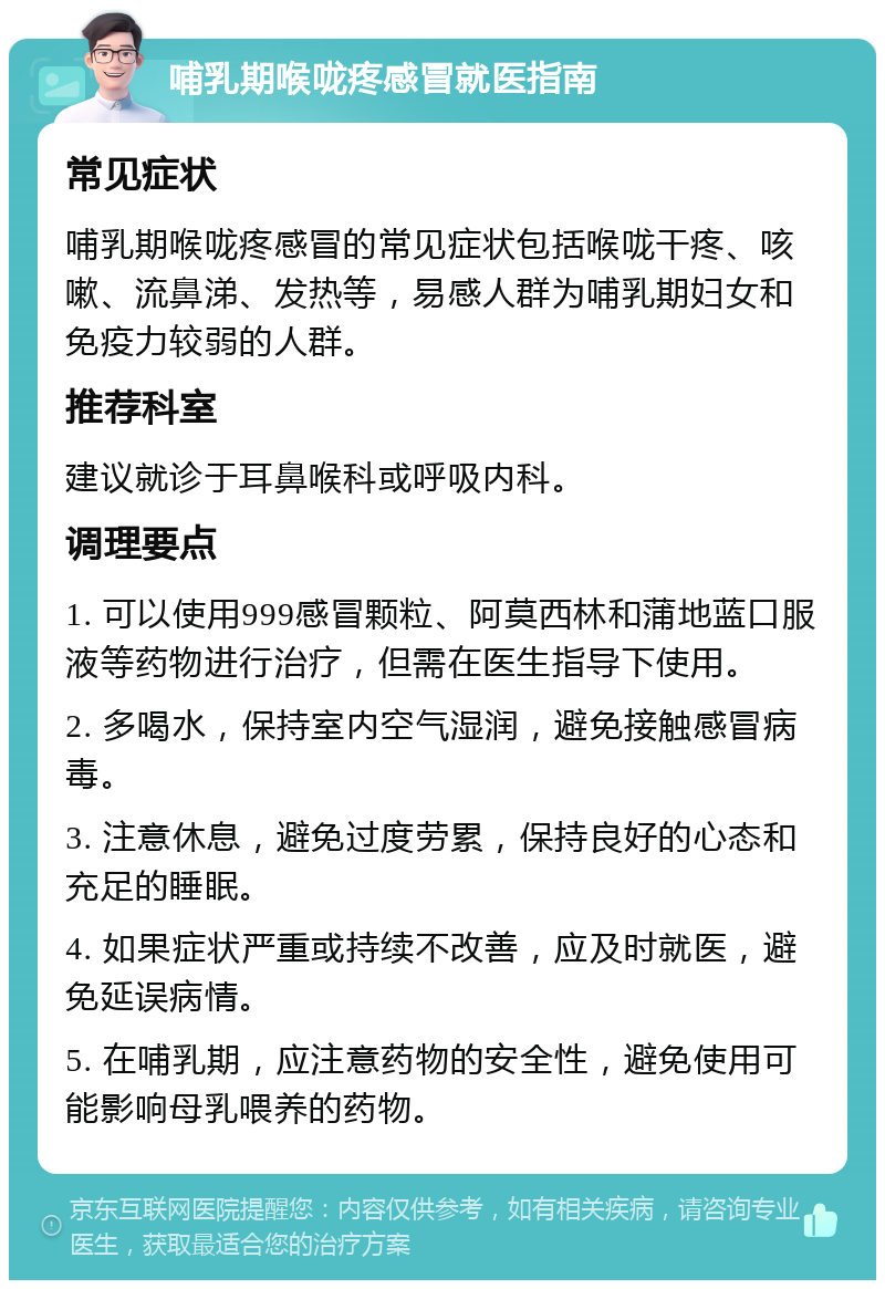 哺乳期喉咙疼感冒就医指南 常见症状 哺乳期喉咙疼感冒的常见症状包括喉咙干疼、咳嗽、流鼻涕、发热等，易感人群为哺乳期妇女和免疫力较弱的人群。 推荐科室 建议就诊于耳鼻喉科或呼吸内科。 调理要点 1. 可以使用999感冒颗粒、阿莫西林和蒲地蓝口服液等药物进行治疗，但需在医生指导下使用。 2. 多喝水，保持室内空气湿润，避免接触感冒病毒。 3. 注意休息，避免过度劳累，保持良好的心态和充足的睡眠。 4. 如果症状严重或持续不改善，应及时就医，避免延误病情。 5. 在哺乳期，应注意药物的安全性，避免使用可能影响母乳喂养的药物。